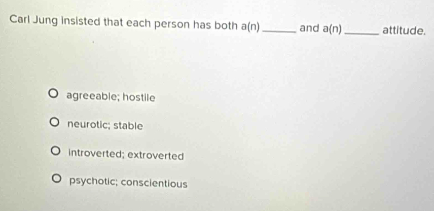 Carl Jung insisted that each person has both a(n) _ and a(n) _ attitude.
agreeable; hostile
neurotic; stable
introverted; extroverted
psychotic; conscientious