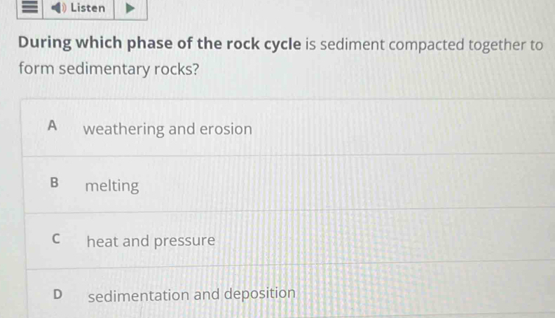 Listen
During which phase of the rock cycle is sediment compacted together to
form sedimentary rocks?
A weathering and erosion
Bì melting
C heat and pressure
D sedimentation and deposition