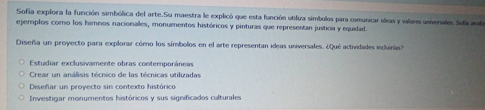 Sofía explora la función simbólica del arte.Su maestra le explicó que esta función utiliza símbolos para comunicar ideas y valores universales. Sofía analiza
ejemplos como los himnos nacionales, monumentos históricos y pinturas que representan justicia y equidad.
Diseña un proyecto para explorar cómo los símbolos en el arte representan ideas universales. ¿Qué actividades incluirías?
Estudiar exclusivamente obras contemporáneas
Crear un análisis técnico de las técnicas utilizadas
Diseñar un proyecto sin contexto histórico
Investigar monumentos históricos y sus significados culturales