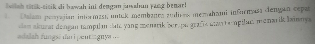 Isilah titik-titik di bawah ini dengan jawaban yang benar! 
Dalam penyajian informasi, untuk membantu audiens memahami informasi dengan cepat 
dan akurat dengan tampilan data yang menarik berupa grafik atau tampilan menarik lainnya 
adalah fungsi dari pentingnya ....