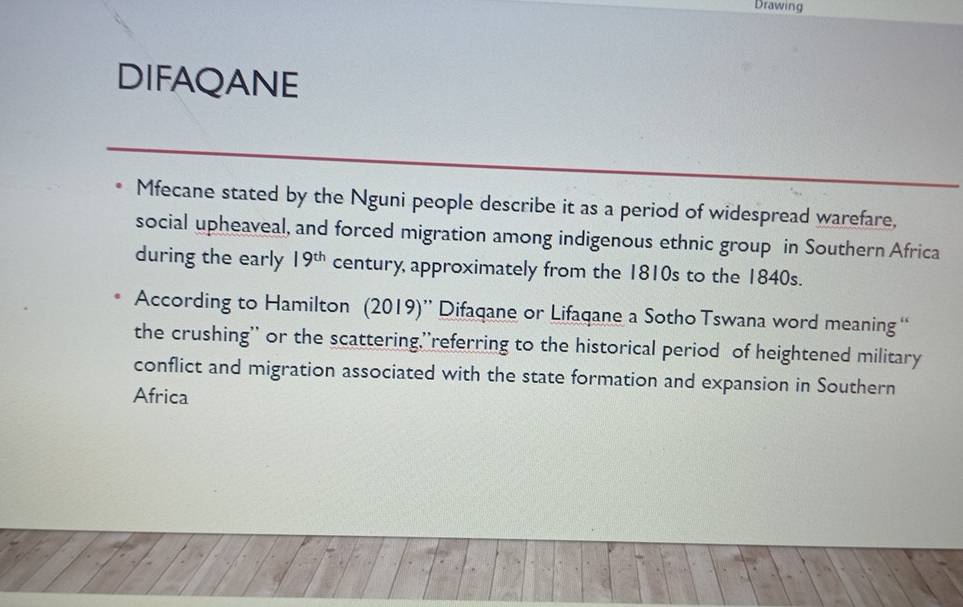 Drawing 
DIFAQANE 
Mfecane stated by the Nguni people describe it as a period of widespread warefare, 
social upheaveal, and forced migration among indigenous ethnic group in Southern Africa 
during the early 19^(th) century, approximately from the 1810s to the 1840s. 
According to Hamilton (2019)” Difaqane or Lifaqane a Sotho Tswana word meaning “ 
the crushing'' or the scattering,''referring to the historical period of heightened military 
conflict and migration associated with the state formation and expansion in Southern 
Africa