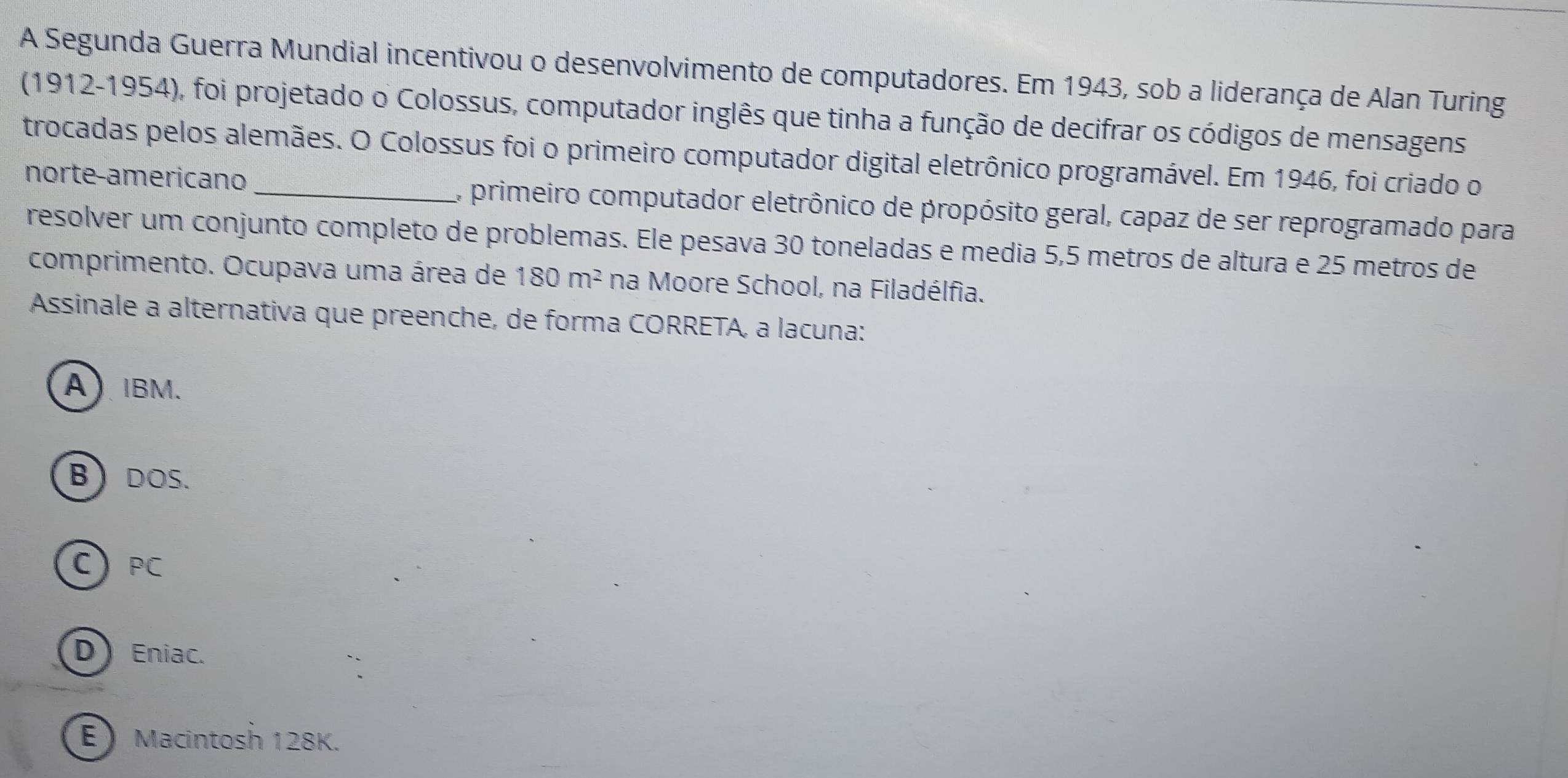 A Segunda Guerra Mundial incentivou o desenvolvimento de computadores. Em 1943, sob a liderança de Alan Turing
(1912-1954), foi projetado o Colossus, computador inglês que tinha a função de decifrar os códigos de mensagens
trocadas pelos alemães. O Colossus foi o primeiro computador digital eletrônico programável. Em 1946, foi criado o
norte-americano , primeiro computador eletrônico de propósito geral, capaz de ser reprogramado para
resolver um conjunto completo de problemas. Ele pesava 30 toneladas e media 5,5 metros de altura e 25 metros de
comprimento. Ocupava uma área de 180m^2 na Moore School, na Filadélfia.
Assinale a alternativa que preenche, de forma CORRETA, a lacuna:
AIBM.
BDOS.
C PC
D Eniac.
E Macintosh 128K.