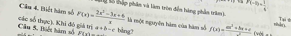 x+1) va F(-1)= 1/6 . 
lng số thập phân và làm tròn đến hàng phần trăm). Tại th 
Câu 4. Biết hàm số F(x)= (2x^2-3x+6)/x  là một nguyên hàm của hàm số f(x)= (ax^2+bx+c)/x^2  nhất). 
các số thực). Khi đó giá trị a+b-c
Câu 5. Biết hàm số F(x)= bằng? 
giá 
( với a b