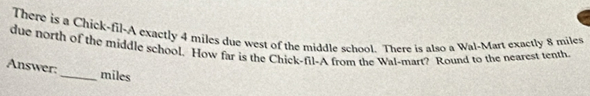 There is a Chick-fil-A exactly 4 miles due west of the middle school. There is also a Wal-Mart exactly 8 miles
due north of the middle school. How far is the Chick-fil-A from the Wal-mart? Round to the nearest tenth 
Answer:_ miles