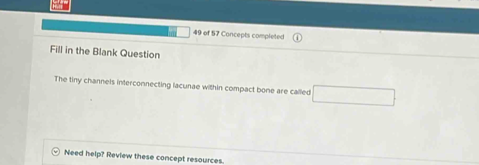 hu □ 49 of 57 Concepts completed 
Fill in the Blank Question 
The tiny channels interconnecting lacunae within compact bone are called □ 
Need help? Review these concept resources.