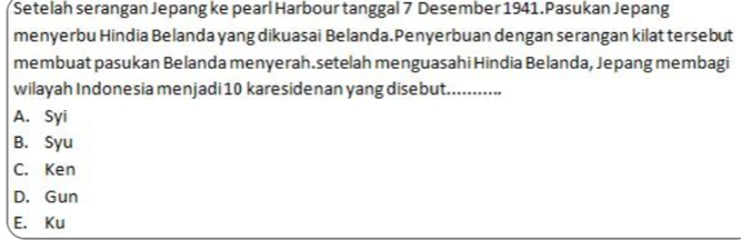 Setelah serangan Jepang ke pearl Harbour tanggal 7 Desember 1941. Pasukan Jepang
menyerbu Hindia Belanda yang dikuasai Belanda.Penyerbuan dengan serangan kilat tersebut
membuat pasukan Belanda menyerah.setelah menguasahi Hindia Belanda, Jepang membagi
wilayah Indonesia menjadi 10 karesidenan yang disebut._
A. Syi
B. Syu
C. Ken
D. Gun
E. Ku