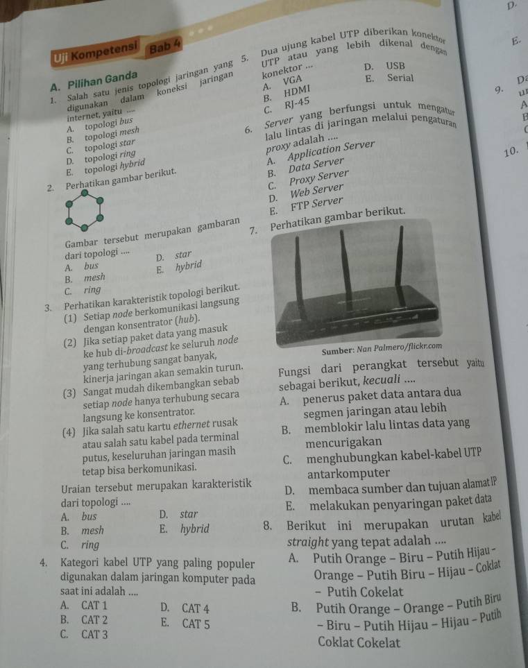 D.
5. Dua ujung kabel UTP diberikan konektor
Uji Kompetensi Bab 4
B
1. Salah satu jenis topologi jaringan yang UTP atau yang lebih dikenal dengan
A. VGA konektor ... D. USB
A. Pilihan Ganda
B. HDMI
9. D.
internet, yaitu .... digunakan dalam koneksi jaringan
E. Serial
u
C. RJ-45
6. Server yang berfungsi untuk mengatu
A
lalu lintas di jaringan melalui pengaturan
D. topologi ring C. topologi star B. topologi mesh A. topologi bus
A. Application Server 1
proxy adalah ....
10.
E. topologi hybrid
2. Perhatikan gambar berikut.
B. Data Server
C. Proxy Server
Gambar tersebut merupakan gambaran E. FTP Server D. Web Server
7. Perhatikan gambar berikut.
dari topologi .... D. star
A. bus
E. hybrid
B. mesh
C. ring
3. Perhatikan karakteristik topologi berikut.
(1) Setiap node berkomunikasi langsung
dengan konsentrator (hub).
(2) Jika setiap paket data yang masuk
ke hub di-broadcast ke seluruh node
yang terhubung sangat banyak, Sumber: Nan Palmero/flickr.com
kinerja jaringan akan semakin turun.
(3) Sangat mudah dikembangkan sebab Fungsi dari perangkat tersebut yaitu
setiap node hanya terhubung secara sebagai berikut, kecuali ....
langsung ke konsentrator. A. penerus paket data antara dua
(4) Jika salah satu kartu ethernet rusak segmen jaringan atau lebih
atau salah satu kabel pada terminal B. memblokir lalu lintas data yang
putus, keseluruhan jaringan masih mencurigakan
tetap bisa berkomunikasi. C. menghubungkan kabel-kabel UTP
antarkomputer
Uraian tersebut merupakan karakteristik D. membaca sumber dan tujuan alamat IP
dari topologi ....
A. bus D. star E. melakukan penyaringan paket data
B. mesh E. hybrid 8. Berikut ini merupakan urutan kabel
C. ring straight yang tepat adalah ....
4. Kategori kabel UTP yang paling populer A. Putih Orange - Biru - Putih Hijau -
digunakan dalam jaringan komputer pada Orange - Putih Biru - Hijau - Coklat
saat ini adalah .... - Putih Cokelat
A. CAT 1 D. CAT 4 B. Putih Orange - Orange - Putih Biru
B. CAT 2 E. CAT 5 - Biru - Putih Hijau - Hijau - Putih
C. CAT 3 Coklat Cokelat