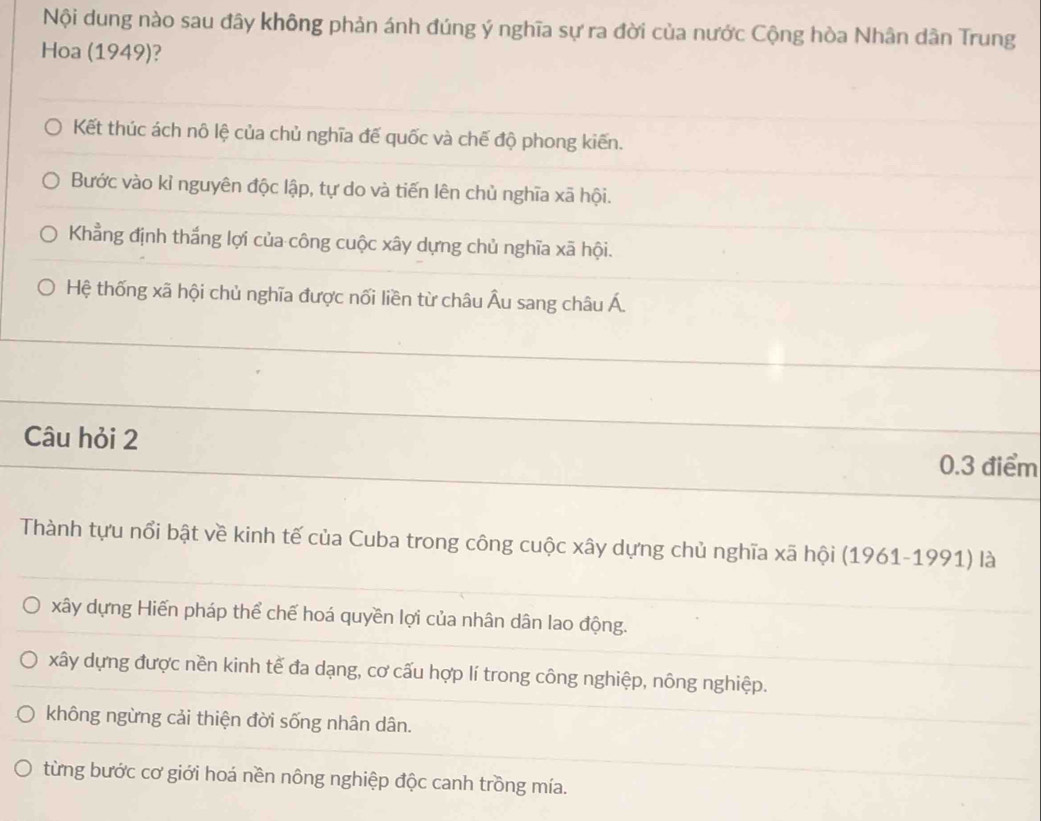 Nội dung nào sau đây không phản ánh đúng ý nghĩa sự ra đời của nước Cộng hòa Nhân dân Trung
Hoa (1949)?
Kết thúc ách nô lệ của chủ nghĩa đế quốc và chế độ phong kiến.
Bước vào kỉ nguyên độc lập, tự do và tiến lên chủ nghĩa xã hội.
Khẳng định thắng lợi của công cuộc xây dựng chủ nghĩa xã hội.
Hệ thống xã hội chủ nghĩa được nối liền từ châu Âu sang châu Á
Câu hỏi 2
0.3 điểm
Thành tựu nổi bật về kinh tế của Cuba trong công cuộc xây dựng chủ nghĩa xã hội (1961-1991) là
xây dựng Hiến pháp thể chế hoá quyền lợi của nhân dân lao động.
xây dựng được nền kinh tế đa dạng, cơ cấu hợp lí trong công nghiệp, nông nghiệp.
không ngừng cải thiện đời sống nhân dân.
từng bước cơ giới hoá nền nông nghiệp độc canh trồng mía.