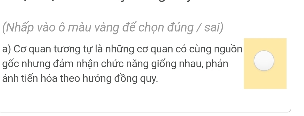 (Nhấp vào ô màu vàng để chọn đúng / sai) 
a) Cơ quan tương tự là những cơ quan có cùng nguồn 
gốc nhưng đảm nhận chức năng giống nhau, phản 
ánh tiến hóa theo hướng đồng quy.