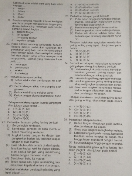 menjad .... Latihan di atas adalah cara yang baik untuk B. (1)-(4)-(2)-(3)-(6)-(5)
b. (2)-(3)-(6)-(5)-(1)-(4)
C. (3)-(6)-(5)-(1)-(4)-(2)
b. hifters a. sefter d. (4)-(2)-(3)-(6)-(5)-(1)
d. spiker c. libero 23. Perhatikan tahapan gerak berikut!
19. Pukutan samping memiliki lintasan ke depan (1) Putar tubuh hingga menghadap linasan
atau lurus dengan menggunakan tangan yang lenting dari sikap jongkok. matras kemudian melakukan guling
(2) Berdiri menyampingi lintasan matras
samping adalah bagian .... dimulai darí samping, Perkanaan pada pukulan (3) Lakukan gerakan meroda dengan benar.
b. jari tangan a. telapak tangan  (4) Kedua kaki dibuka selebar bahu, dan
kedua lengan direntangkan seperti huruf
"V".
d. kepalan tangan c. punggung tangan  Tahapan melakukan rangkaian meroda dan
20. Rado adalah seorang taekwondo pemula namor
Supaya mampu melakukan serangan dan  uling lenting vang tepat dituniukkan  pa da 
pertahanan yang baik, maka dia harus latihan (1)-(2)-(4)-(3)
dasar terlebin dahulu. Rado setiap hari berlatih b. (2)-(4)-(3)-(1)
lari dan squaï jump untuk memperkuat C. (3)-(1)-(2)-(4)
tumpuannya. Latihan yang dilakukan Rado d. (4)-(3)-(1)-(2)
a. serangan yaitu ....
24. Perhatikan tahapan melakukan rangkaian
c. elakan b. pertahanan
guling depan dan guling lenting benkut!
(1) Letakkan tengkuk pada matras, kemudian
lakukan gerakan guling depan dan
d kuda-kuda mendarat dengan sikap jongkok.
21. Perhatikan tahapan berikut! (2) Luruskan tungkai hingga panggul terangkat.
(1) Leher nileks dan pandangan ke arah (3) Lakukan gerakan guling lenting dengan
depan. sikap awal jongkok dan pendaratan berdiri.
(2) Berdini dengan sikap menyamping arah (4) Sikap awal jongkok menghadap matras
gerakan. kedua lengan diletakkan pada matras.
(3) Kedua kaki dibuka selebar bahu. dan pandangan ke depan.
(4) Kedua tangan dibuka membentuk huruf Tahapan melakukan rangkaian guling depan
“V”,  dan guling lenting ditunjukkan pada nomor
Tahapan melakukan gerak meroda yang tepat
ditunjukkan pada nomor .... 8. (1)-(3)-(4)-(2)
a. (1)-(2)-(4)-(3) b. (2)-(1)-(3)-(4)
b. (2)-(4)-(3)-(1)
C. (3)-(4)-(2)-(1)
C. (3)-(1)-(2)-(4)
d. (4)-(2)-(1)-(3)
d. (4)-(3)-(1)-(2) 25. Perhatikan tahapan berikut!
22. Perhatikan tahapan gulling lenting berikut! (1) Kedua lengan diletakkan pada matras.
(1) Bergulinglah ke depan. dan pandangan ke depan.
(2) Kombinasi gerakan ini akan membuat (2) Sikap awal jongkok menghadap matras.
tubun melenting ie depan. (3) Letakkan tengkuk pada matras, kemudian
(3) Angkat kedua tangan ke depan dan lecutkan kedua tungkai ke depan atas
bungkukkan badan, laïu letakkan telapak hingga tubuh mendarat dengan berdiri.
tangan di atas matras. (4) Luruskan tungkai hingga panggul terangkat.
(4) Saat tubuh sudah berada di atas kepala, Tahap melakukan gerak guling lenting dari
Jesatkan kedua kaki ke depan dibantu sikap jongkok ditunjukkan pada nomor ....
oleh kedua tangan yang mendorong a. (1)-(4)-(3)-(2)
badan dengan menekan matras. b. (2)-(1)-(4)-(3)
(5) Sentuhkan bahu ke matras. C. (3)-(2)-(1)-(4)
(6) Tekuk kedua siku agak ke samping, lalu d. (4)-(3)-(2)-(1)
masukkan kepala di antara dua tangan.
Tahapan melakukan gerak guling lenting yang
tepat adalah .,, ,