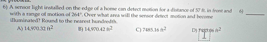 A sensor light installed on the edge of a home can detect motion for a distance of 57 ft. in front and 6)_
with a range of motion of 264°. Over what area will the sensor detect motion and become
illuminated? Round to the nearest hundredth.
A) 14,970.32ft^2 B) 14,970.42ft^2 C) 7485.16ft^2 D) 7489.06ft^2