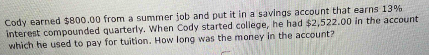 Cody earned $800.00 from a summer job and put it in a savings account that earns 13%
interest compounded quarterly. When Cody started college, he had $2,522.00 in the account 
which he used to pay for tuition. How long was the money in the account?