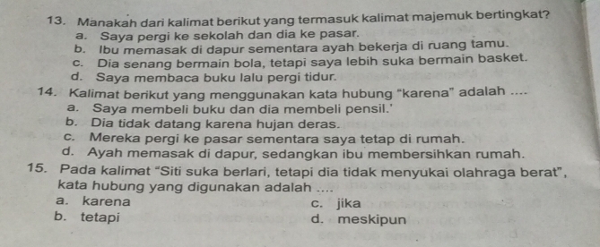 Manakah dari kalimat berikut yang termasuk kalimat majemuk bertingkat?
a. Saya pergi ke sekolah dan dia ke pasar.
b. Ibu memasak di dapur sementara ayah bekerja di ruang tamu
c. Dia senang bermain bola, tetapi saya lebih suka bermain basket.
d. Saya membaca buku lalu pergi tidur.
14. Kalimat berikut yang menggunakan kata hubung “karena” adalah ....
a. Saya membeli buku dan dia membeli pensil.'
b. Dia tidak datang karena hujan deras.
c. Mereka pergi ke pasar sementara saya tetap di rumah.
d. Ayah memasak di dapur, sedangkan ibu membersihkan rumah.
15. Pada kalimat “Siti suka berlari, tetapi dia tidak menyukai olahraga berat”,
kata hubung yang digunakan adalah
a. karena c. jika
b. tetapi d. meskipun