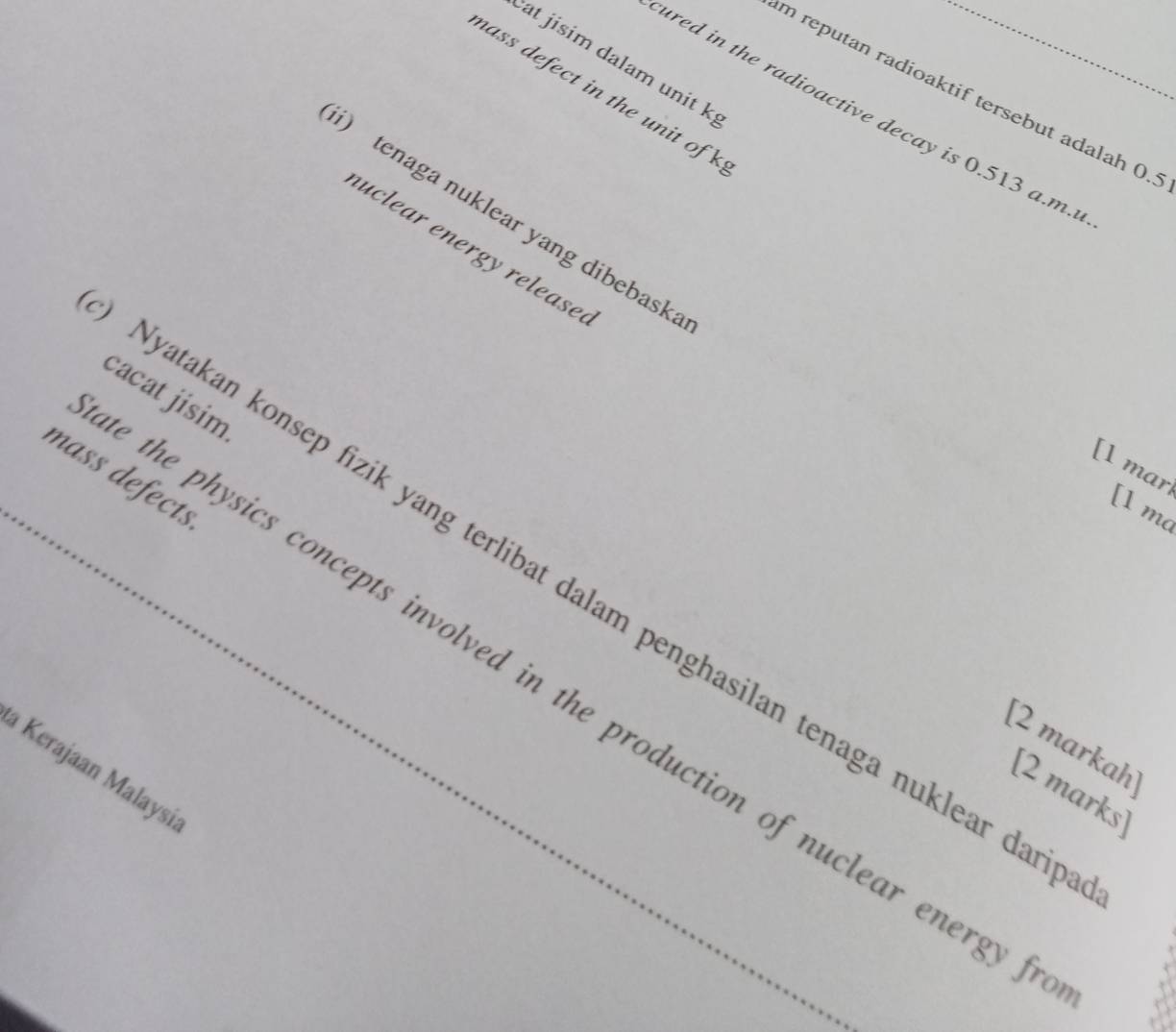 at jisim dalam unit k 
n ass defect in the unit of 
m reputan radioaktif tersebut adalah 0. 
ured in the radioactive decay is 0.513 a.m. 
i) tenaga nuklear yang dibebask 
uclear energy release. 
cacat jisim 
[l mar 
mass defects 
[1 ma 
Nyatakan konsep fizik yang terlibat dalam penghasilan tenaga nuklear dar 
the physics concepts involved in the production of nuclear energy 
[2 markah [2 marks 
Kerajaan Malaysi