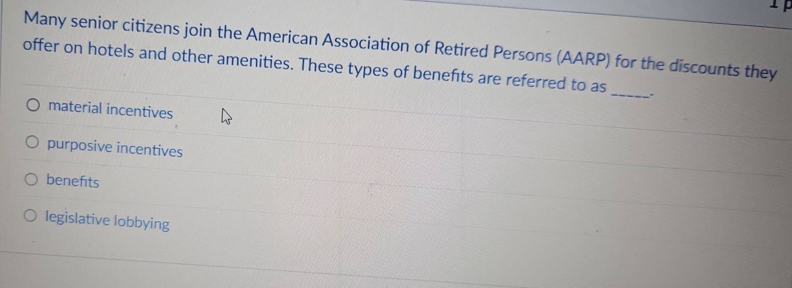 Many senior citizens join the American Association of Retired Persons (AARP) for the discounts they
_
offer on hotels and other amenities. These types of benefits are referred to as
material incentives
purposive incentives
benefits
legislative lobbying