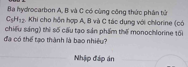 Ba hydrocarbon A, B và C có cùng công thức phân tử
C_5H_12. Khi cho hỗn hợp A, B và C tác dụng với chlorine (có 
chiếu sáng) thì số cấu tạo sản phẩm thế monochlorine tối 
đa có thể tạo thành là bao nhiêu? 
Nhập đáp án