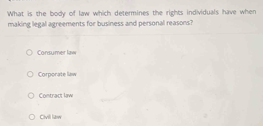 What is the body of law which determines the rights individuals have when
making legal agreements for business and personal reasons?
Consumer law
Corporate law
Contract law
Civil law