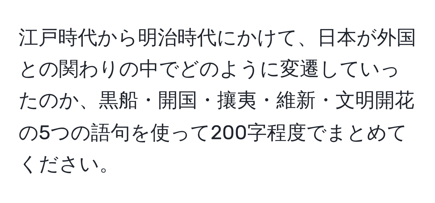 江戸時代から明治時代にかけて、日本が外国との関わりの中でどのように変遷していったのか、黒船・開国・攘夷・維新・文明開花の5つの語句を使って200字程度でまとめてください。