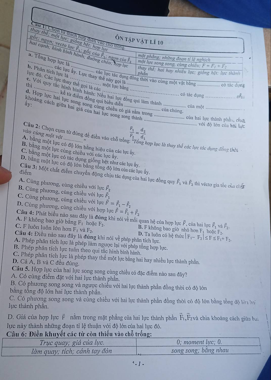 dựng
gọi là các
ột lực bằn
ì_ ___có tác dụng_
ắc hình bình hành: Nếu hai lực đồng qui làm thành
ahu
kể từ điểm đồng qui biểu diễn
d. Hợp lực hai lực song song cùng chiều có giá năm trong_
ấy:
của một_
khoảng cách giữa hai giá của hai lực song song thành_
của chúng.
_ của hai lực thành phần, cha
với độ lớn của hai lực
vào cùng một vật
frac F_1F_2=frac d_2d_1
Câu 2: Chọn cụm từ đúng đề điền vào chỗ trống: "Tổng hợp lực là thay thế các lực tác dụng đồng thời
"
A. bằng một lực có độ lớn bằng hiệu của các lực ấy.
B. bằng một lực cùng chiều vdot odot 1 các lực ấy.
C. bằng một lực có tác dụng giống hệt như các lực ấy.
D. bằng một lực có độ lớn bằng tổng độ lớn của các lực ấy.
điểm
Cậu 3: Một chất điểm chuyển động chịu tác dụng của hai lực đồng quy vector F_1 và vector F_2 thì véctơ gia tốc của chất
A. Cùng phương, cùng chiều với lực vector F_2
B. Cùng phương, cùng chiều với lực vector F_1
C. Cùng phương, cùng chiều với lực vector F=vector F_1-vector F_2
D. Cùng phương, cùng chiều với hợp lực vector F=vector F_1+vector F_2
Câu 4: Phát biểu nào sau đây là đúng khi nói về mối quan hệ của hợp lực vector F , của hai lực vector F_1 và vector F_2.
A. F không bao giờ bằng F_1 hoặc F_2. B. F không bao giờ nhỏ hơn Fị hoặc F_2.
C. F luôn luôn lớn hơn F_1 và F_2. D. Ta luôn có hệ thức F_1-F_2|≤ F≤ F_1+F_2.
Câu 4: Điều nào sau đây là đúng khi nói về phép phân tích lực.
A. Phép phân tích lực là phép làm ngược lại với phép tổng hợp lực.
B. Phép phân tích lực tuân theo qui tắc hình bình hành.
C. Phép phân tích lực là phép thay thế một lực bằng hai hay nhiều lực thành phần.
D. Cả A, B và C đều đúng.
Câu 5. Hợp lực của hai lực song song cùng chiều có đặc điểm nào sau đây?
A. Có cùng điểm đặt với hai lực thành phần.
B. Có phương song song và ngược chiều với hai lực thành phần đồng thời có độ lớn
bằng tổng độ lớn hai lực thành phần.
C. Có phương song song và cùng chiều với hai lực thành phần đồng thời có độ lớn bằng tổng độ lới ha
ực thành phần.
D. Giá của hợp lực F nằm trong mặt phẳng của hai lực thành phần F_1 ,F2và chia khoảng cách giữa bai
lực này thành những đoạn tỉ lệ thuận với độ lớn của hai lực đó.
Câu 6: Điền khuyết các từ còn thiếu vào chỗ trống:
- 1 -