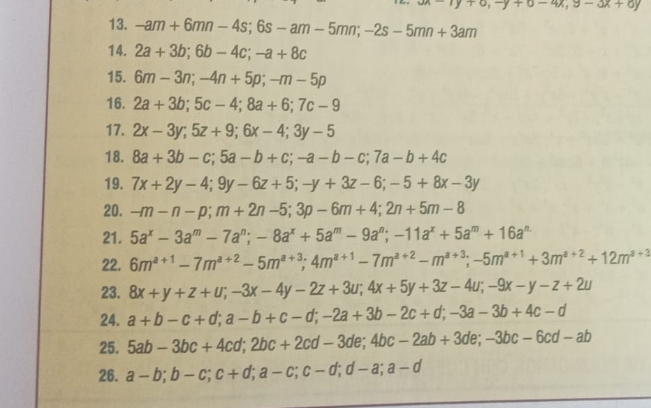 undy+o,-y+o-4x,9-ox+oy
13. -am+6mn-4s;6s-am-5mn;-2s-5mn+3am
14. 2a+3b;6b-4c;-a+8c
15. 6m-3n;-4n+5p;-m-5p
16. 2a+3b;5c-4;8a+6;7c-9
17. 2x-3y;5z+9;6x-4;3y-5
18. 8a+3b-c;5a-b+c;-a-b-c;7a-b+4c
19. 7x+2y-4;9y-6z+5;-y+3z-6;-5+8x-3y
20. -m-n-p;m+2n-5;3p-6m+4;2n+5m-8
21. 5a^x-3a^m-7a^n;-8a^x+5a^m-9a^n;-11a^x+5a^m+16a^(n.)
22. 6m^(a+1)-7m^(a+2)-5m^(a+3);4m^(a+1)-7m^(a+2)-m^(a+3);-5m^(a+1)+3m^(a+2)+12m^(a+3)
23. 8x+y+z+u;-3x-4y-2z+3u;4x+5y+3z-4u;-9x-y-z+2u
24. a+b-c+d;a-b+c-d;-2a+3b-2c+d;-3a-3b+4c-d
25. 5ab-3bc+4cd;2bc+2cd-3de;4bc-2ab+3de;-3bc-6cd-ab
26. a-b;b-c;c+d;a-c;c-d;d-a;a-d