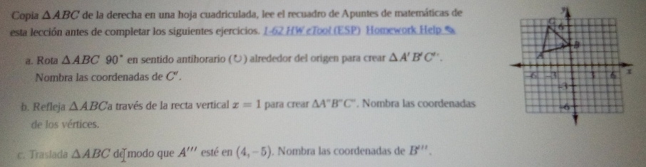 Copia △ ABC de la derecha en una hoja cuadriculada, lee el recuadro de Apuntes de matemáticas de 
esta lección antes de completar los siguientes ejercicios. 1-62 HW «Tool (ESP) Homework Help % 
a. Rota △ ABC90° en sentido antihorario (Ö) alrededor del origen para crear △ A'B'C'. 
Nombra las coordenadas de C'. 
b. Refleja △ ABC la través de la recta vertical x=1 para crear △ A''B''C'' , Nombra las coordenadas 
de los vértices. 
c. Traslada △ ABC de modo que A''' esté en (4,-5). Nombra las coordenadas de B'''.