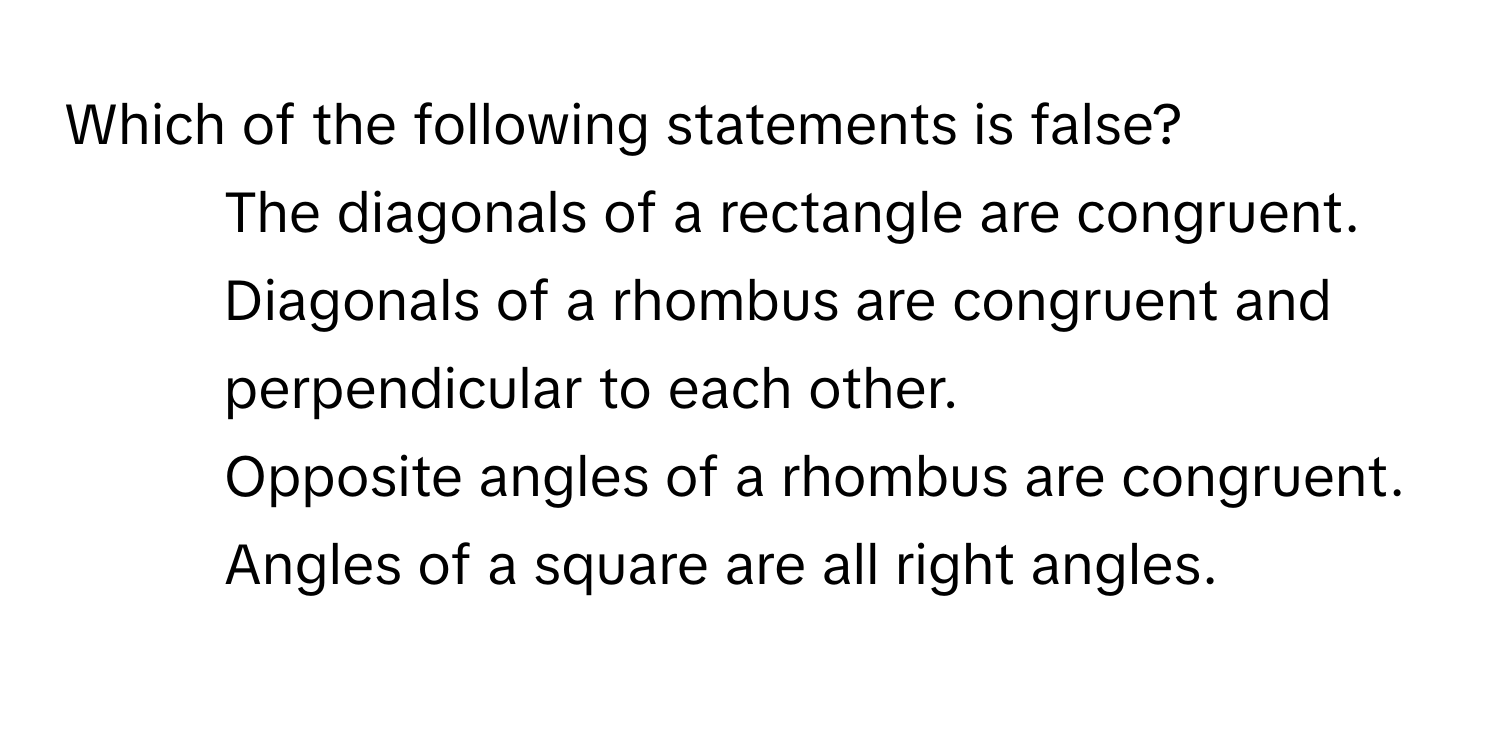 Which of the following statements is false?

1) The diagonals of a rectangle are congruent.
2) Diagonals of a rhombus are congruent and perpendicular to each other.
3) Opposite angles of a rhombus are congruent.
4) Angles of a square are all right angles.