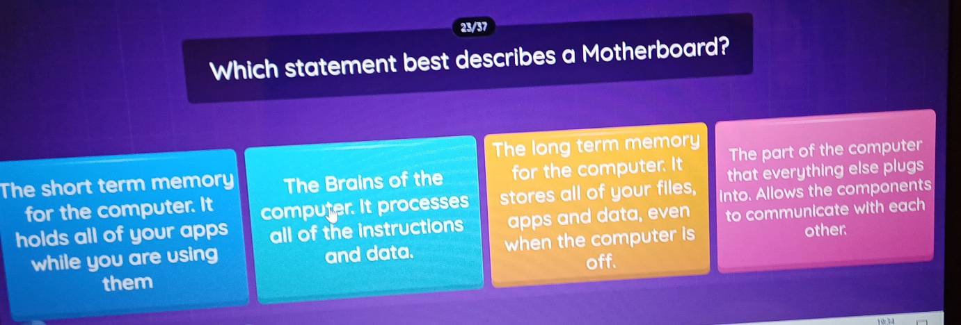 23/37
Which statement best describes a Motherboard?
The long term memory
The short term memory The Brains of the for the computer. It The part of the computer
that everything else plugs
for the computer. It computer. It processes stores all of your files, into. Allows the components
holds all of your apps all of the instructions apps and data, even to communicate with each
while you are using and data. when the computer is other
off.
them