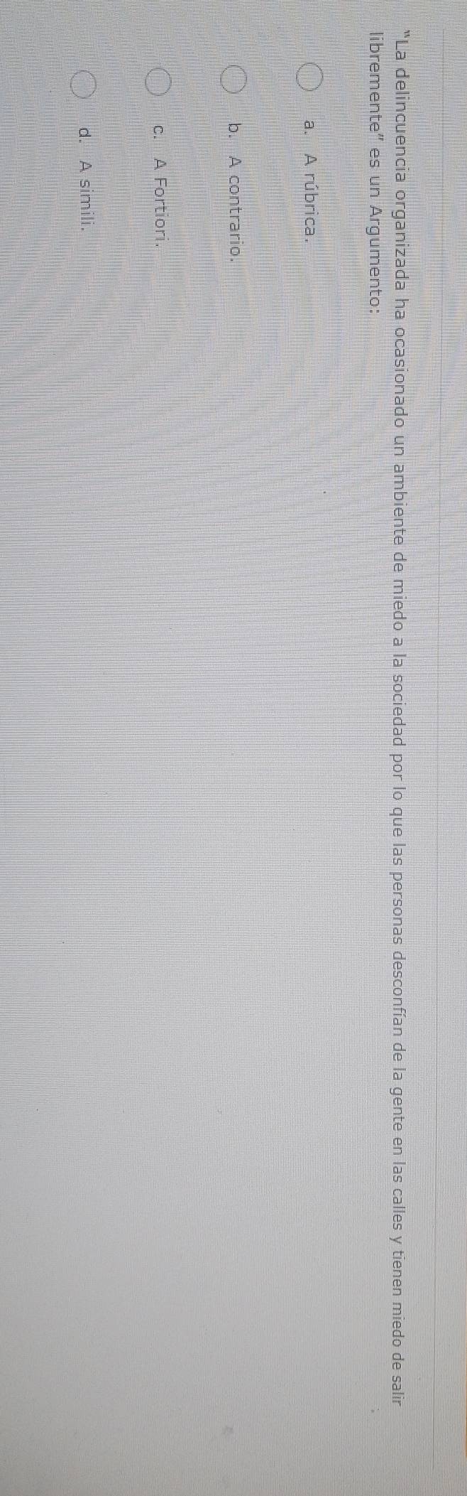 "La delincuencia organizada ha ocasionado un ambiente de miedo a la sociedad por lo que las personas desconfían de la gente en las calles y tienen miedo de salir
libremente" es un Argumento:
a. A rúbrica.
b. A contrario
c. A Fortiori
d. A simili.