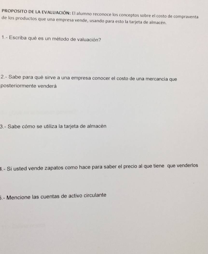 PROPOSITO DE LA EVALUACIÓN: El alumno reconoce los conceptos sobre el costo de compraventa 
de los productos que una empresa vende, usando para esto la tarjeta de almacén. 
1.- Escriba qué es un método de valuación? 
2.- Sabe para qué sirve a una empresa conocer el costo de una mercancía que 
posteriormente venderá 
3.- Sabe cómo se utiliza la tarjeta de almacén 
4.- Si usted vende zapatos como hace para saber el precio al que tiene que venderlos 
5.- Mencione las cuentas de activo circulante