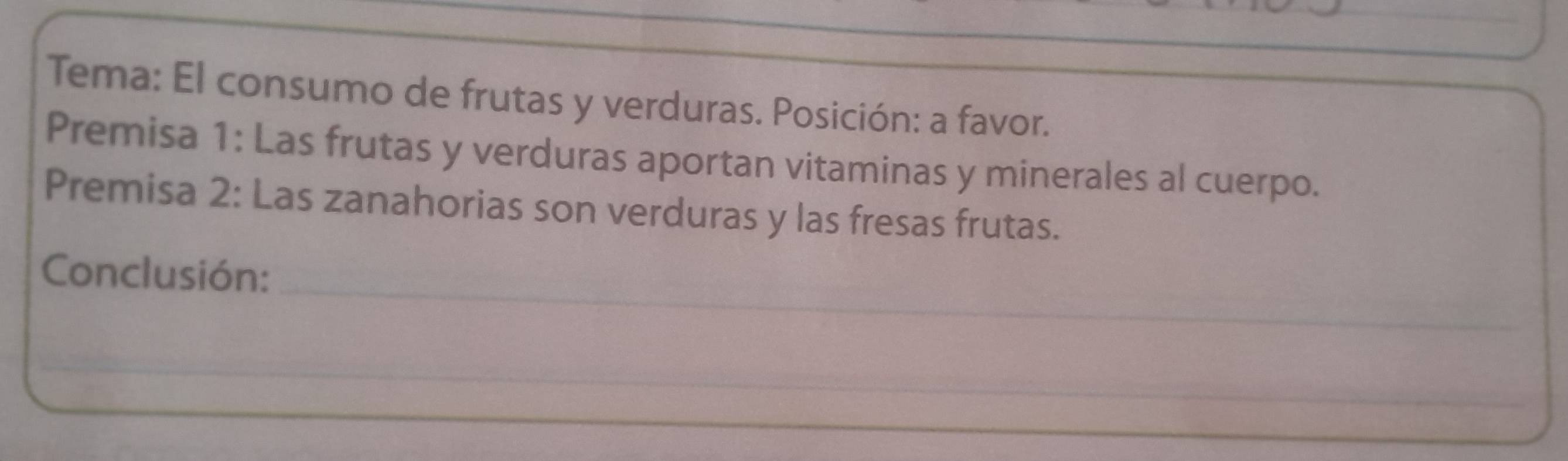 Tema: El consumo de frutas y verduras. Posición: a favor. 
Premisa 1: Las frutas y verduras aportan vitaminas y minerales al cuerpo. 
Premisa 2: Las zanahorias son verduras y las fresas frutas. 
_ 
Conclusión: 
_ 
_