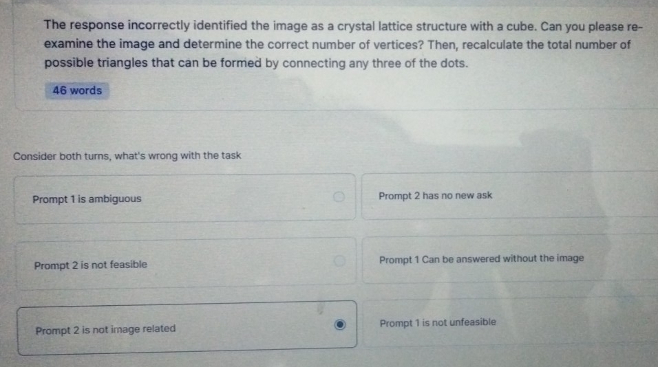 The response incorrectly identified the image as a crystal lattice structure with a cube. Can you please re-
examine the image and determine the correct number of vertices? Then, recalculate the total number of
possible triangles that can be formed by connecting any three of the dots.
46 words
Consider both turns, what's wrong with the task
Prompt 1 is ambiguous Prompt 2 has no new ask
Prompt 2 is not feasible Prompt 1 Can be answered without the image
Prompt 2 is not image related Prompt 1 is not unfeasible