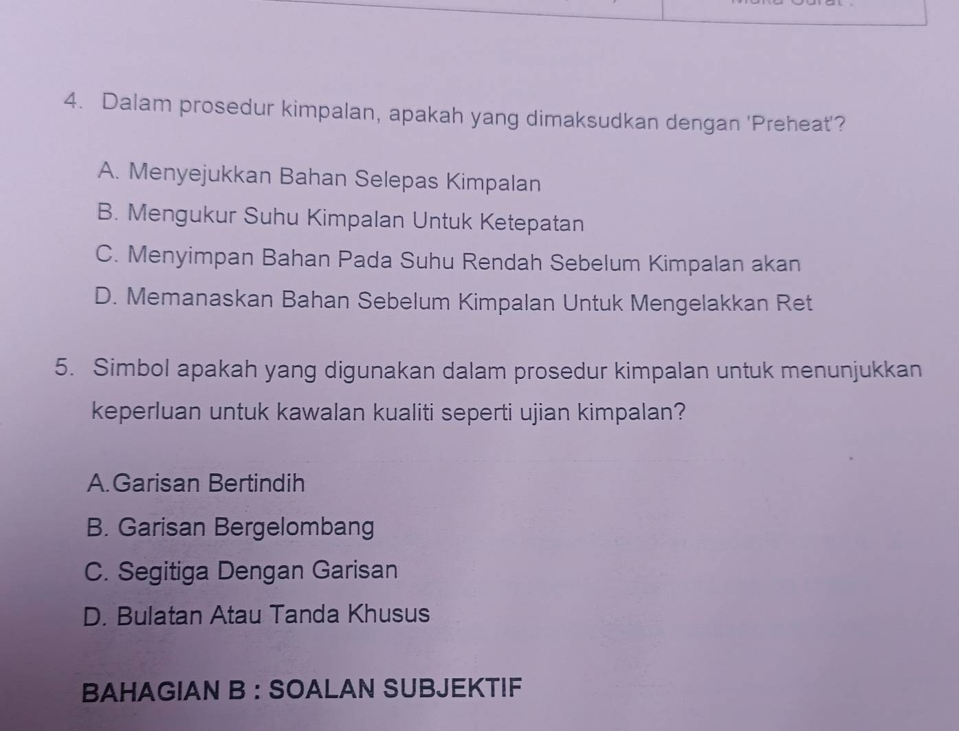 Dalam prosedur kimpalan, apakah yang dimaksudkan dengan 'Preheat'?
A. Menyejukkan Bahan Selepas Kimpalan
B. Mengukur Suhu Kimpalan Untuk Ketepatan
C. Menyimpan Bahan Pada Suhu Rendah Sebelum Kimpalan akan
D. Memanaskan Bahan Sebelum Kimpalan Untuk Mengelakkan Ret
5. Simbol apakah yang digunakan dalam prosedur kimpalan untuk menunjukkan
keperluan untuk kawalan kualiti seperti ujian kimpalan?
A.Garisan Bertindih
B. Garisan Bergelombang
C. Segitiga Dengan Garisan
D. Bulatan Atau Tanda Khusus
BAHAGIAN B : SOALAN SUBJEKTIF