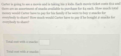 Carter is going to see a movie and is taking his 2 kids. Each movie ticket costs $12 and 
there are an assortment of snacks available to purchase for $4 each. How much total 
money would Carter have to pay for his family if he were to buy 2 snacks for 
everybody to share? How much would Carter have to pay if he bought zsnacks for 
everybody to share? 
Total cost with 2 snacks: □ 
Total cost with 2 snacks: □