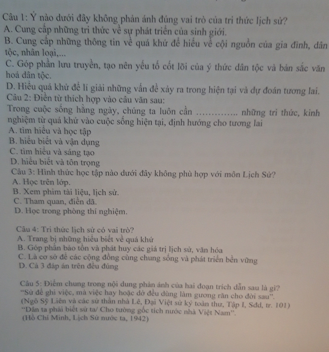 Ý nào dưới đây không phản ánh đúng vai trò của tri thức lịch sử?
A. Cung cấp những tri thức về sự phát triển của sinh giới.
B. Cung cấp những thông tin về quá khứ để hiểu về cội nguồn của gia đình, dân
tộc, nhân loại,...
C. Góp phần lưu truyền, tạo nên yếu tố cốt lõi của ý thức dân tộc và bản sắc văn
hoá dân tộc.
D. Hiều quá khứ đề lí giải những vấn đề xảy ra trong hiện tại và dự đoán tương lai.
Câu 2: Điền từ thích hợp vào câu văn sau:
Trong cuộc sống hằng ngày, chúng ta luôn cần ............. những tri thức, kinh
nghiệm từ quá khứ vào cuộc sống hiện tại, định hướng cho tương lai
A. tìm hiều và học tập
B. hiểu biết và vận dụng
C. tìm hiều và sáng tạo
D. hiểu biết và tôn trọng
Câu 3: Hình thức học tập nào dưới đây không phù hợp với môn Lịch Sử?
A. Học trên lớp.
B. Xem phim tài liệu, lịch sử.
C. Tham quan, điền dã.
D. Học trong phòng thí nghiệm.
Câu 4: Trì thức lịch sử có vai trò?
A. Trang bị những hiều biết về quá khứ
B. Góp phần bảo tồn và phát huy các giá trị lịch sử, văn hóa
C. Là cơ sở để các cộng đồng cùng chung sống và phát triển bền vững
D. Cá 3 đáp án trên đêu đúng
Câu 5: Điểm chung trong nội dung phản ánh của hai đoạn trích dẫn sau là gì?
*Sử để ghi việc, mà việc hay hoặc dở đều dùng làm gương răn cho đời sau''.
(Ngô Sỹ Liên và các sử thần nhà Lê, Đại Việt sử ký toàn thư, Tập I, Sđd, tr. 101)
*Dân ta phải biết sử ta/ Cho tường gốc tích nước nhà Việt Nam''.
(Hồ Chí Minh, Lịch Sử nước ta, 1942)