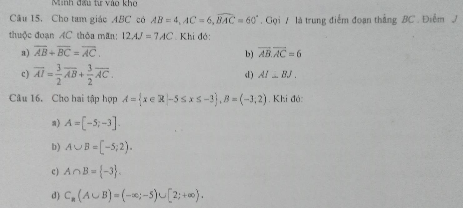 Minh đầu tư vào kho
Câu 15. Cho tam giác ABC có AB=4, AC=6, widehat BAC=60°. Gọi / là trung điểm đoạn thẳng BC. Điểm J
thuộc đoạn AC thỏa mãn: 12AJ=7AC. Khi đó:
a) overline AB+overline BC=overline AC. overline AB.overline AC=6
b)
c) overline AI= 3/2 overline AB+ 3/2 overline AC. d ) AI⊥ BJ. 
Câu 16. Cho hai tập hợp A= x∈ R|-5≤ x≤ -3 , B=(-3;2) , Khi đó:
a) A=[-5;-3].
b) A∪ B=[-5;2).
c) A∩ B= -3.
d) C_R(A∪ B)=(-∈fty ;-5)∪ [2;+∈fty ).