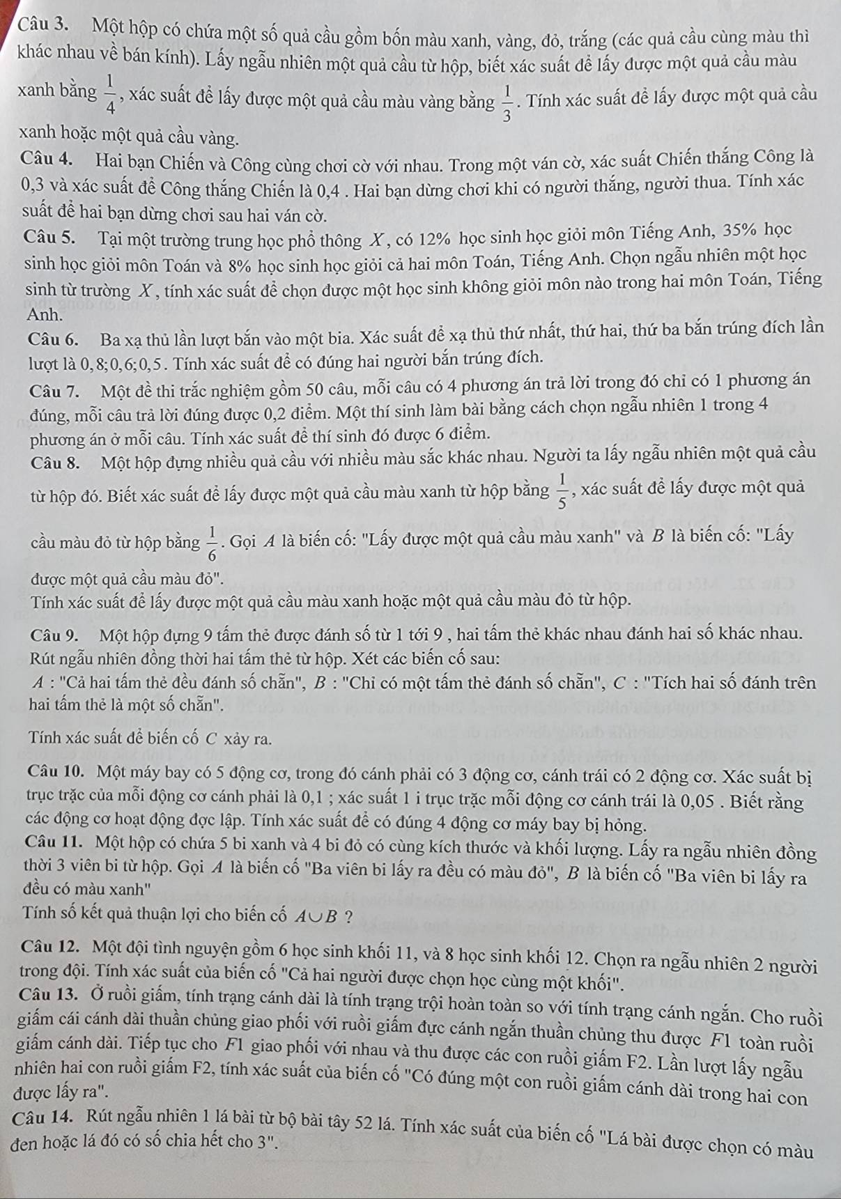 Một hộp có chứa một số quả cầu gồm bốn màu xanh, vàng, đỏ, trắng (các quả cầu cùng màu thì
khác nhau về bán kính). Lấy ngẫu nhiên một quả cầu từ hộp, biết xác suất đề lấy được một quả cầu màu
xanh bằng  1/4  , xác suất đề lấy được một quả cầu màu vàng bằng  1/3 . Tính xác suất đề lấy được một quả cầu
xanh hoặc một quả cầu vàng.
Câu 4. Hai bạn Chiến và Công cùng chơi cờ với nhau. Trong một ván cờ, xác suất Chiến thắng Công là
0,3 và xác suất để Công thắng Chiến là 0,4 . Hai bạn dừng chơi khi có người thắng, người thua. Tính xác
suất để hai bạn dừng chơi sau hai ván cờ.
Câu 5. Tại một trường trung học phổ thông X, có 12% học sinh học giỏi môn Tiếng Anh, 35% học
sinh học giỏi môn Toán và 8% học sinh học giỏi cả hai môn Toán, Tiếng Anh. Chọn ngẫu nhiên một học
sinh từ trường X, tính xác suất để chọn được một học sinh không giỏi môn nào trong hai môn Toán, Tiếng
Anh.
Câu 6. Ba xạ thủ lần lượt bắn vào một bia. Xác suất để xạ thủ thứ nhất, thứ hai, thứ ba bắn trúng đích lần
lượt là 0,8;0,6;0,5. Tính xác suất để có đúng hai người bắn trúng đích.
Câu 7. Một đề thi trắc nghiệm gồm 50 câu, mỗi câu có 4 phương án trả lời trong đó chi có 1 phương án
đúng, mỗi câu trả lời đúng được 0,2 điểm. Một thí sinh làm bài bằng cách chọn ngẫu nhiên 1 trong 4
phương án ở mỗi câu. Tính xác suất để thí sinh đó được 6 điểm.
Câu 8. Một hộp đựng nhiều quả cầu với nhiều màu sắc khác nhau. Người ta lấy ngẫu nhiên một quả cầu
từ hộp đó. Biết xác suất để lấy được một quả cầu màu xanh từ hộp bằng  1/5  , xác suất đề lấy được một quả
cầu màu đỏ từ hộp bằng  1/6 . Gọi A là biến cố: "Lấy được một quả cầu màu xanh" và B là biến cố: "Lấy
được một quả cầu màu đỏ".
Tính xác suất để lấy được một quả cầu màu xanh hoặc một quả cầu màu đỏ từ hộp.
Câu 9. Một hộp đựng 9 tấm thẻ được đánh số từ 1 tới 9 , hai tấm thẻ khác nhau đánh hai số khác nhau.
Rút ngẫu nhiên đồng thời hai tấm thẻ từ hộp. Xét các biến cố sau:
A : "Cả hai tấm thẻ đều đánh số chẵn", B : 'Chi có một tấm thẻ đánh số chẵn", C : "Tích hai số đánh trên
hai tấm thẻ là một số chẵn".
Tính xác suất để biến cố C xảy ra.
Câu 10. Một máy bay có 5 động cơ, trong đó cánh phải có 3 động cơ, cánh trái có 2 động cơ. Xác suất bị
trục trặc của mỗi động cơ cánh phải là 0,1 ; xác suất 1 i trục trặc mỗi động cơ cánh trái là 0,05 . Biết rằng
các động cơ hoạt động đợc lập. Tính xác suất để có đúng 4 động cơ máy bay bị hỏng.
Câu 11. Một hộp có chứa 5 bi xanh và 4 bi đỏ có cùng kích thước và khối lượng. Lấy ra ngẫu nhiên đồng
thời 3 viên bi từ hộp. Gọi A là biến cố "Ba viên bi lấy ra đều có màu đỏ" ', B là biến cố "Ba viên bi lấy ra
đều có màu xanh'
Tính số kết quả thuận lợi cho biến cố A U B ?
Câu 12. Một đội tình nguyện gồm 6 học sinh khối 11, và 8 học sinh khối 12. Chọn ra ngẫu nhiên 2 người
trong đội. Tính xác suất của biến cố "Cả hai người được chọn học cùng một khối".
Câu 13. Ở ruồi giấm, tính trạng cánh dài là tính trạng trội hoàn toàn so với tính trạng cánh ngắn. Cho ruồi
giấm cái cánh dài thuần chủng giao phối với ruồi giấm đực cánh ngắn thuần chủng thu được F1 toàn ruồi
giấm cánh dài. Tiếp tục cho F1 giao phối với nhau và thu được các con ruồi giấm F2. Lần lượt lấy ngẫu
nhiên hai con ruồi giấm F2, tính xác suất của biến cố "Có đúng một con ruồi giấm cánh dài trong hai con
được lấy ra".
Câu 14. Rút ngẫu nhiên 1 lá bài từ bộ bài tây 52 lá. Tính xác suất của biến cố "Lá bài được chọn có màu
đen hoặc lá đó có số chia hết cho 3".