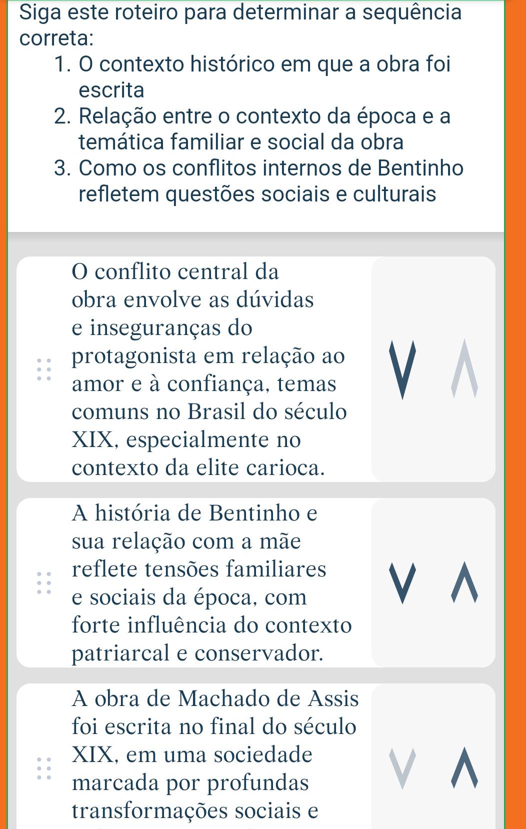 Siga este roteiro para determinar a sequência
correta:
1. O contexto histórico em que a obra foi
escrita
2. Relação entre o contexto da época e a
temática familiar e social da obra
3. Como os conflitos internos de Bentinho
refletem questões sociais e culturais
O conflito central da
obra envolve as dúvidas
e inseguranças do
protagonista em relação ao
amor e à confiança, temas
V
comuns no Brasil do século
XIX, especialmente no
contexto da elite carioca.
A história de Bentinho e
sua relação com a mãe
reflete tensões familiares
e sociais da época, com
V^
forte influência do contexto
patriarcal e conservador.
A obra de Machado de Assis
foi escrita no final do século
XIX, em uma sociedade
marcada por profundas
V ^
transformações sociais e