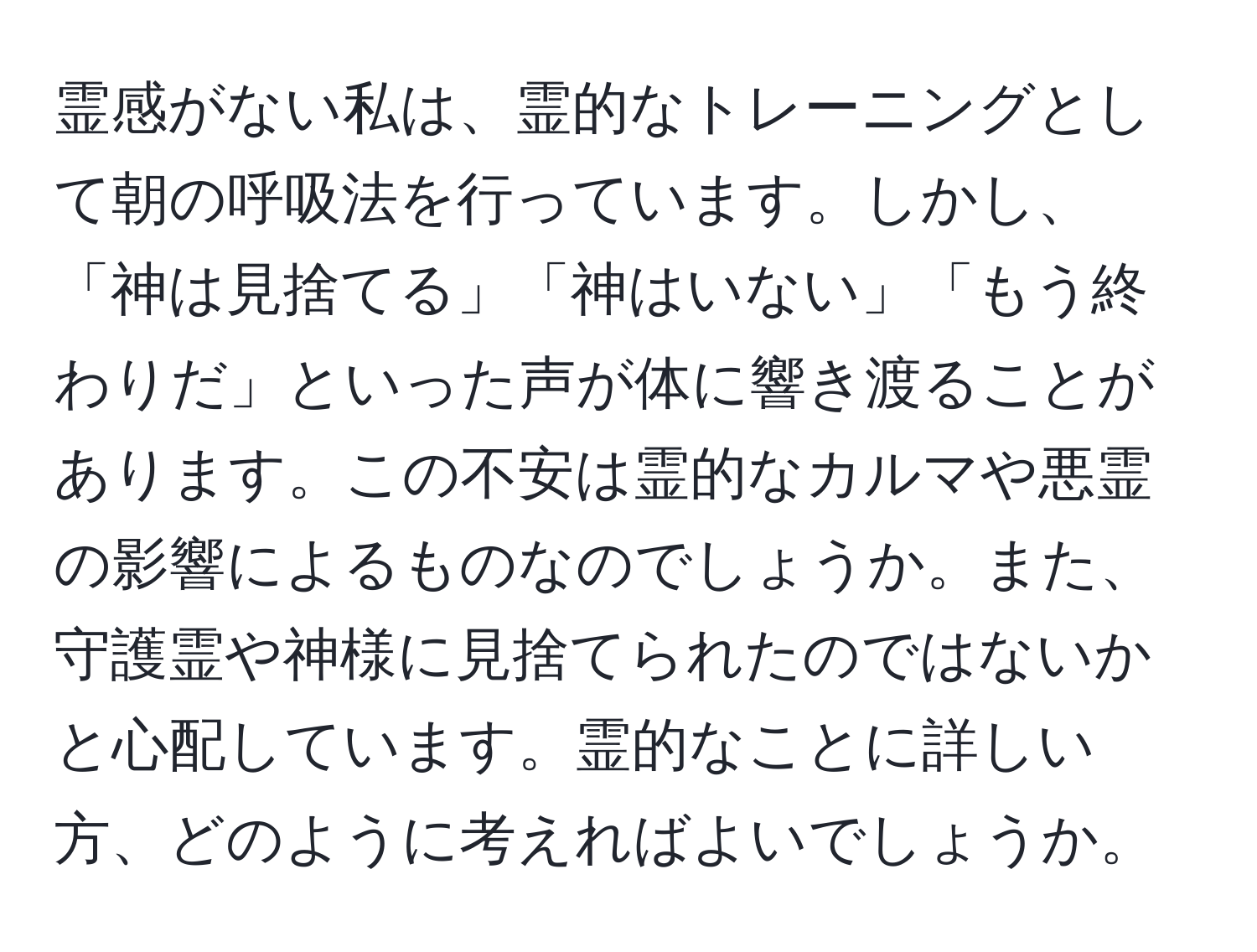 霊感がない私は、霊的なトレーニングとして朝の呼吸法を行っています。しかし、「神は見捨てる」「神はいない」「もう終わりだ」といった声が体に響き渡ることがあります。この不安は霊的なカルマや悪霊の影響によるものなのでしょうか。また、守護霊や神様に見捨てられたのではないかと心配しています。霊的なことに詳しい方、どのように考えればよいでしょうか。