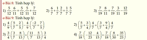 Tính hợp lý: 
1)  5/12 ·  6/11 + 5/12 ·  5/11 + 7/12  2)  6/7 + 1/7 ·  2/7 + 1/7 ·  5/7  3)  7/19 . 8/11 + 7/19 . 3/11 - 12/19 
* Bài 9: Tính hợp lý: 
1)  4/9 .( 5/7 + 2/5 )- 4/9 .( (-2)/7 + 7/5 ) ( 5/7 + 3/4 ). 4/7 +( 3/7 + 9/4 ). 4/7 
2) 
3)  3/4 .( 3/7 - 8/13 )+( 11/7 - 5/13 ). 3/4   7/18 · (- 12/23 - 4/15 )+ 7/18 · ( 8/30 + 35/23 )
4)