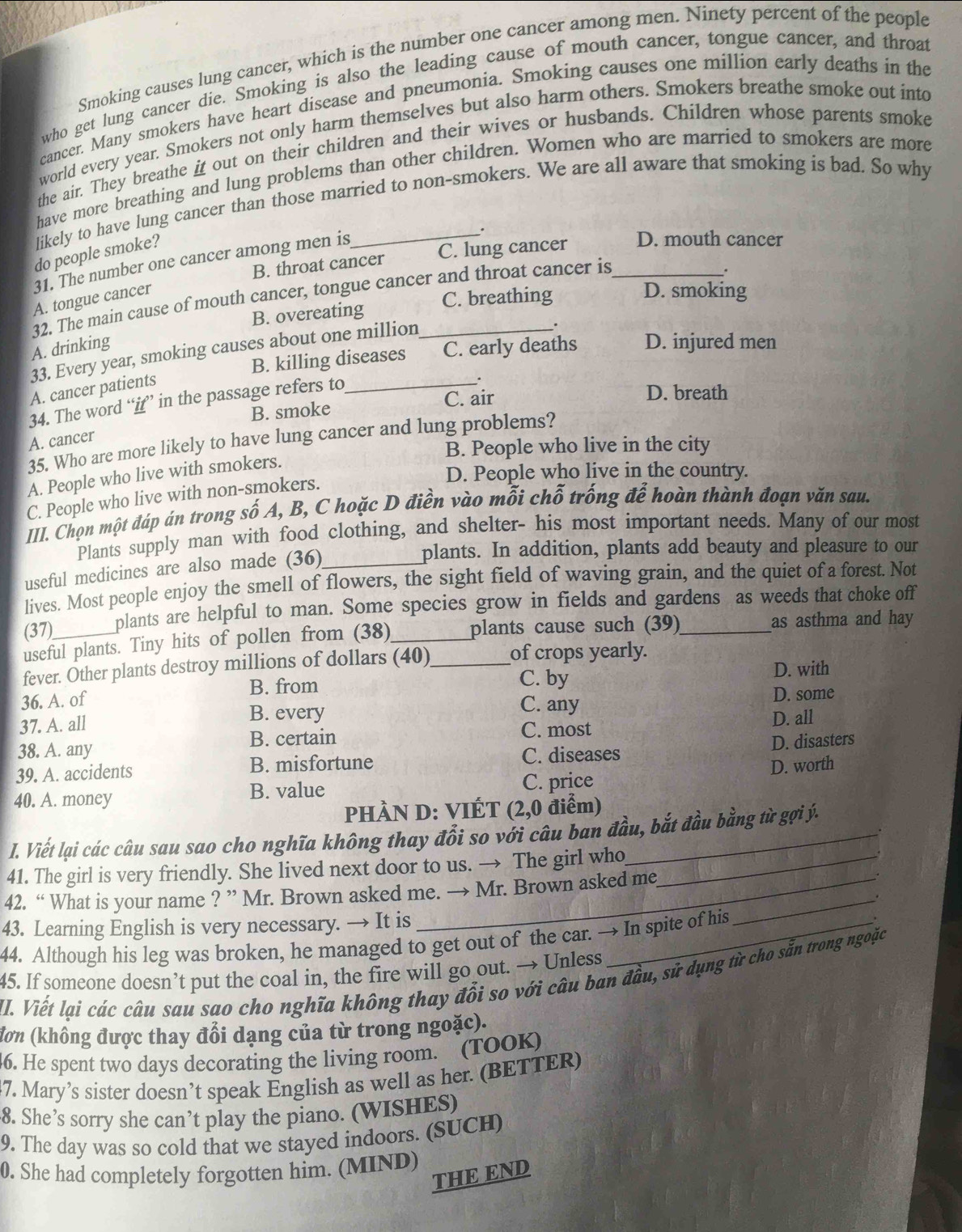 Smoking causes lung cancer, which is the number one cancer among men. Ninety percent of the people
who get lung cancer die. Smoking is also the leading cause of mouth cancer, tongue cancer, and throat
cancer. Many smokers have heart disease and pneumonia. Smoking causes one million early deaths in the
world every year. Smokers not only harm themselves but also harm others. Smokers breathe smoke out into
the air. They breathe it out on their children and their wives or husbands. Children whose parents smoke
have more breathing and lung problems than other children. Women who are married to smokers are more
likely to have lung cancer than those married to non-smokers. We are all aware that smoking is bad. So why
do people smoke?
B. throat cancer C. lung cancer D. mouth cancer
31. The number one cancer among men is_
.
32. The main cause of mouth cancer, tongue cancer and throat cancer is_
.
A. tongue cancer
B. overeating C. breathing
D. smoking
A. drinking D. injured men
33. Every year, smoking causes about one million_
.
B. killing diseases C. early deaths
A. cancer patients
34. The word “if” in the passage refers to_
.
B. smoke C. air
D. breath
A. cancer
35. Who are more likely to have lung cancer and lung problems?
B. People who live in the city
D. People who live in the country.
A. People who live with smokers.
C. People who live with non-smokers.
III. Chọn một đáp án trong số A, B, C hoặc D điền vào mỗi chỗ trống để hoàn thành đoạn văn sau.
Plants supply man with food clothing, and shelter- his most important needs. Many of our most
useful medicines are also made (36)_
plants. In addition, plants add beauty and pleasure to our
lives. Most people enjoy the smell of flowers, the sight field of waving grain, and the quiet of a forest. Not
(37)_ plants are helpful to man. Some species grow in fields and gardens as weeds that choke off
useful plants. Tiny hits of pollen from (38) plants cause such (39) as asthma and hay
fever. Other plants destroy millions of dollars (40)_ of crops yearly.
B. from C. by D. with
36. A. of C. any D. some
37. A. all
B. every
C. most
38. A. any B. certain D. all
D. disasters
39. A. accidents B. misfortune C. diseases
40. A. money B. value C. price D. worth
PHÀN D: VIÉT (2,0 điểm)
I. Viết lại các câu sau sao cho nghĩa không thay đổi so với câu ban đầu, bắt đầu bằng từ gợi ý.
41. The girl is very friendly. She lived next door to us. → The girl who_
42. “ What is your name ? ” Mr. Brown asked me. → Mr. Brown asked me
43. Learning English is very necessary. → It is_
44. Although his leg was broken, he managed to get out of the car. → In spite of his
_
45. If someone doesn’t put the coal in, the fire will go out. → Unless
II. Viết lại các câu sau sao cho nghĩa không thay đổi so với câu ban đầu, sử dụng từ cho sẵn trong ngoặc
đơn (không được thay đổi dạng của từ trong ngoặc).
6. He spent two days decorating the living room. (TOOK)
47. Mary’s sister doesn’t speak English as well as her. (BETTER)
8. She’s sorry she can’t play the piano. (WISHES)
9. The day was so cold that we stayed indoors. (SUCH)
0. She had completely forgotten him. (MIND)
THE END