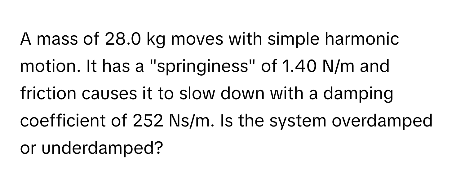 A mass of 28.0 kg moves with simple harmonic motion. It has a "springiness" of 1.40 N/m and friction causes it to slow down with a damping coefficient of 252 Ns/m. Is the system overdamped or underdamped?