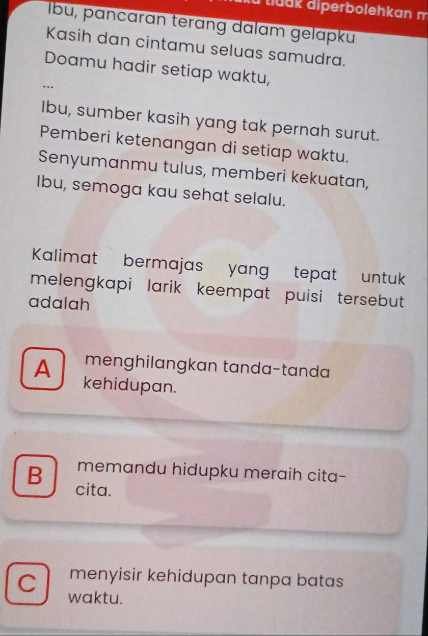 Xu tluck diperbolehkan m
Ibu, pancarɑn terɑng dalam gelapku
Kasih dan cintamu seluas samudra.
Doamu hadir setiap waktu,
…
Ibu, sumber kasih yang tak pernah surut.
Pemberi ketenangan di setiap waktu.
Senyumanmu tulus, memberi kekuatan,
Ibu, semoga kau sehat selalu.
Kalimat bermajas yang tepat untu
melengkapi larik keempat puisi tersebut 
adalah
A menghilangkan tanda-tanda
kehidupan.
B memandu hidupku meraih cita-
cita.
C menyisir kehidupan tanpa batas
waktu.