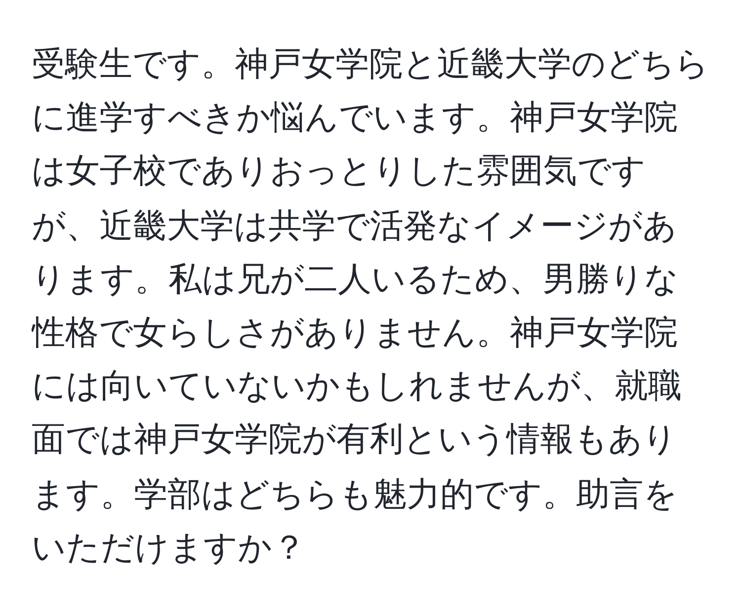 受験生です。神戸女学院と近畿大学のどちらに進学すべきか悩んでいます。神戸女学院は女子校でありおっとりした雰囲気ですが、近畿大学は共学で活発なイメージがあります。私は兄が二人いるため、男勝りな性格で女らしさがありません。神戸女学院には向いていないかもしれませんが、就職面では神戸女学院が有利という情報もあります。学部はどちらも魅力的です。助言をいただけますか？