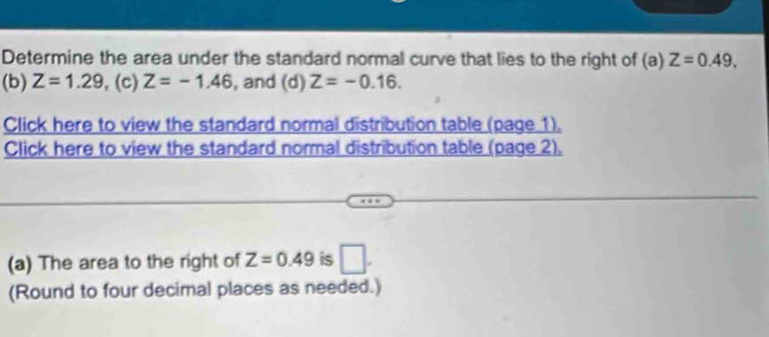 Determine the area under the standard normal curve that lies to the right of (a) Z=0.49, 
(b) Z=1.29 , (c) Z=-1.46 , and (d) Z=-0.16. 
Click here to view the standard normal distribution table (page 1). 
Click here to view the standard normal distribution table (page 2), 
(a) The area to the right of Z=0.49 is □ . 
(Round to four decimal places as needed.)