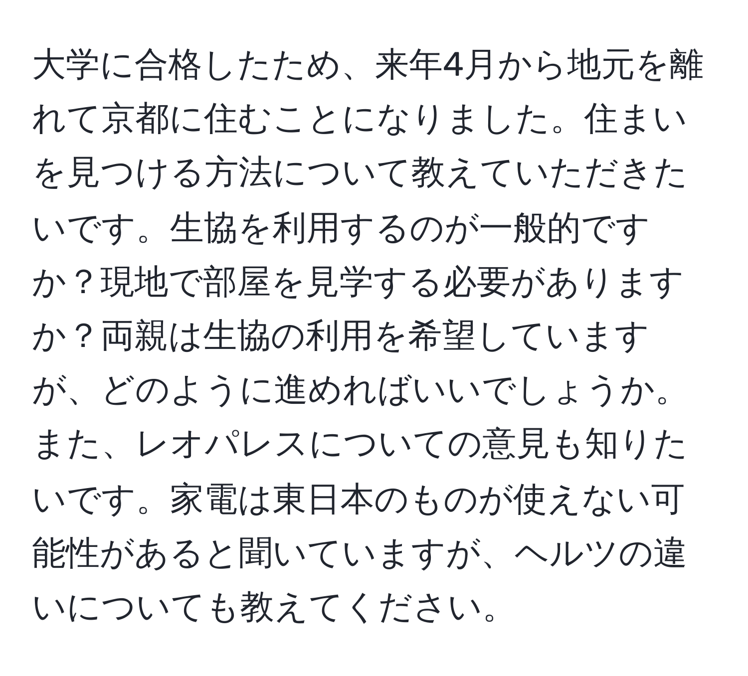 大学に合格したため、来年4月から地元を離れて京都に住むことになりました。住まいを見つける方法について教えていただきたいです。生協を利用するのが一般的ですか？現地で部屋を見学する必要がありますか？両親は生協の利用を希望していますが、どのように進めればいいでしょうか。また、レオパレスについての意見も知りたいです。家電は東日本のものが使えない可能性があると聞いていますが、ヘルツの違いについても教えてください。