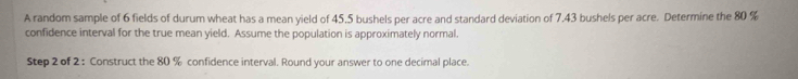 A random sample of 6 fields of durum wheat has a mean yield of 45,5 bushels per acre and standard deviation of 7,43 bushels per acre. Determine the 80 %
confidence interval for the true mean yield. Assume the population is approximately normal. 
Step 2 of 2 : Construct the 80 % confidence interval. Round your answer to one decimal place.