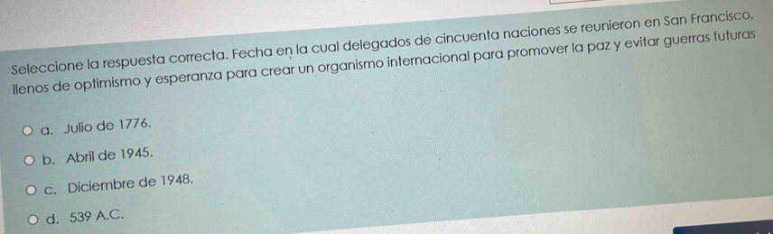 Seleccione la respuesta correcta. Fecha en la cual delegados de cincuenta naciones se reunieron en San Francisco,
llenos de optimismo y esperanza para crear un organismo internacional para promover la paz y evitar guerras futuras
a. Julio de 1776.
b. Abril de 1945.
c. Diciembre de 1948.
d. 539 A.C.