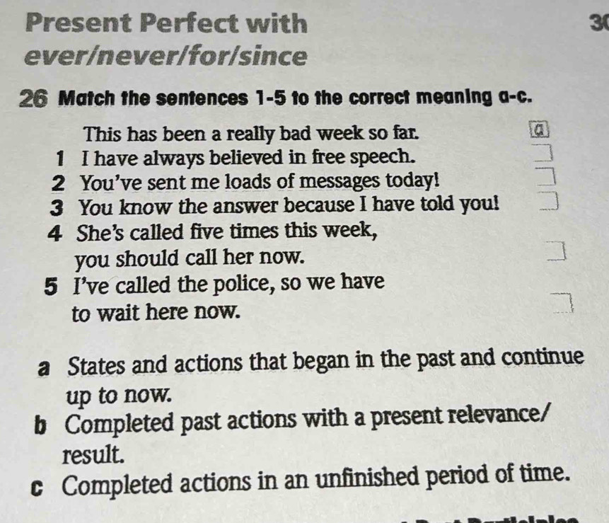 Present Perfect with 3 
ever/never/for/since 
26 Match the sentences 1-5 to the correct meaning a-c. 
This has been a really bad week so far. 
a 
1 I have always believed in free speech. 
2 You’ve sent me loads of messages today! 
3 You know the answer because I have told you! 
4 She's called five times this week, 
you should call her now. ] 
5 I’ve called the police, so we have 
to wait here now. _ 
a States and actions that began in the past and continue 
up to now. 
b Completed past actions with a present relevance/ 
result. 
c Completed actions in an unfinished period of time.