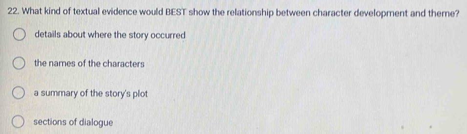 What kind of textual evidence would BEST show the relationship between character development and theme?
details about where the story occurred
the names of the characters
a summary of the story's plot
sections of dialogue