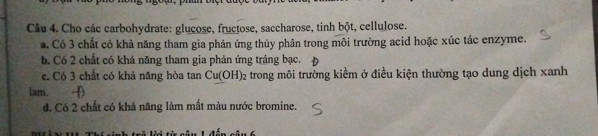 Cho các carbohydrate: glucose, fructose, saccharose, tinh bột, cellulose. 
a. Có 3 chất có khả năng tham gia phản ứng thủy phân trong môi trường acid hoặc xúc tác enzyme. 
b. Có 2 chất có khả năng tham gia phản ứng tráng bạc. 
c. Có 3 chất có khả năng hòa tan Cu(OH)_2 trong môi trường kiềm ở điều kiện thường tạo dung dịch xanh 
lam. 
d. Có 2 chất có khả năng làm mất màu nước bromine.